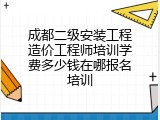 成都二级安装工程造价工程师培训学费多少钱在哪报名培训
