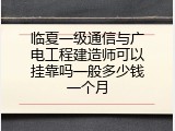 临夏一级通信与广电工程建造师可以挂靠吗一般多少钱一个月