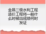 金昌二级水利工程造价工程师一般什么时候出成绩何时发证