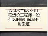 六盘水二级水利工程造价工程师一般什么时候出成绩何时发证