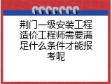 荆门一级安装工程造价工程师需要满足什么条件才能报考呢