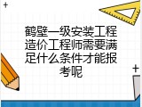 鹤壁一级安装工程造价工程师需要满足什么条件才能报考呢