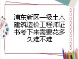 浦东新区一级土木建筑造价工程师证书考下来需要花多久难不难