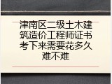 津南区二级土木建筑造价工程师证书考下来需要花多久难不难