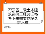 密云区二级土木建筑造价工程师证书考下来需要花多久难不难
