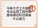 乌鲁木齐土木建筑专业监理工程师需要考哪些科目具备什么能力