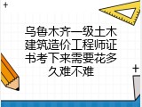乌鲁木齐一级土木建筑造价工程师证书考下来需要花多久难不难
