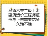 乌鲁木齐二级土木建筑造价工程师证书考下来需要花多久难不难