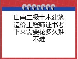 山南二级土木建筑造价工程师证书考下来需要花多久难不难