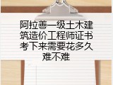 阿拉善一级土木建筑造价工程师证书考下来需要花多久难不难