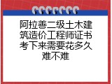 阿拉善二级土木建筑造价工程师证书考下来需要花多久难不难