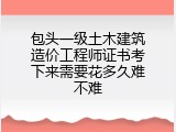 包头一级土木建筑造价工程师证书考下来需要花多久难不难
