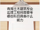 青海土木建筑专业监理工程师需要考哪些科目具备什么能力