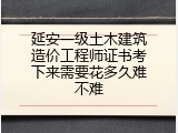 延安一级土木建筑造价工程师证书考下来需要花多久难不难