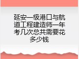 延安一级港口与航道工程建造师一年考几次总共需要花多少钱