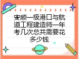 安顺一级港口与航道工程建造师一年考几次总共需要花多少钱