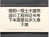 揭阳一级土木建筑造价工程师证书考下来需要花多久难不难
