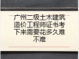 广州二级土木建筑造价工程师证书考下来需要花多久难不难