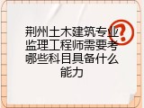 荆州土木建筑专业监理工程师需要考哪些科目具备什么能力
