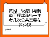 黄冈一级港口与航道工程建造师一年考几次总共需要花多少钱