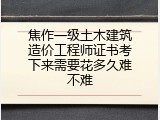 焦作一级土木建筑造价工程师证书考下来需要花多久难不难