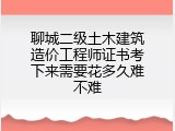 聊城二级土木建筑造价工程师证书考下来需要花多久难不难