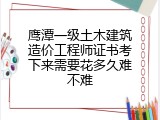鹰潭一级土木建筑造价工程师证书考下来需要花多久难不难