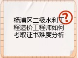 杨浦区二级水利工程造价工程师如何考取证书难度分析