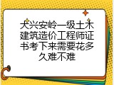 大兴安岭一级土木建筑造价工程师证书考下来需要花多久难不难