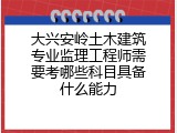 大兴安岭土木建筑专业监理工程师需要考哪些科目具备什么能力