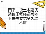 四平二级土木建筑造价工程师证书考下来需要花多久难不难