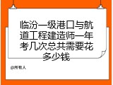 临汾一级港口与航道工程建造师一年考几次总共需要花多少钱