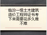 临汾一级土木建筑造价工程师证书考下来需要花多久难不难