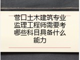 营口土木建筑专业监理工程师需要考哪些科目具备什么能力
