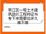 綦江区一级土木建筑造价工程师证书考下来需要花多久难不难