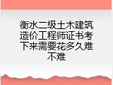 衡水二级土木建筑造价工程师证书考下来需要花多久难不难