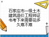 石家庄市一级土木建筑造价工程师证书考下来需要花多久难不难