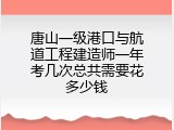 唐山一级港口与航道工程建造师一年考几次总共需要花多少钱