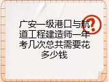 广安一级港口与航道工程建造师一年考几次总共需要花多少钱