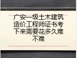 广安一级土木建筑造价工程师证书考下来需要花多久难不难