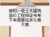 德阳一级土木建筑造价工程师证书考下来需要花多久难不难