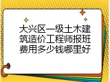 大兴区一级土木建筑造价工程师报班费用多少钱哪里好