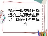 榆林一级交通运输造价工程师就业指导，能做什么具体工作