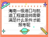 海南一级港口与航道工程建造师需要满足什么条件才能报考呢