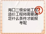 海口二级安装工程造价工程师需要满足什么条件才能报考呢