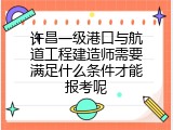 许昌一级港口与航道工程建造师需要满足什么条件才能报考呢