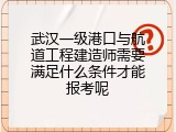 武汉一级港口与航道工程建造师需要满足什么条件才能报考呢