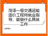 菏泽一级交通运输造价工程师就业指导，能做什么具体工作