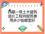 西藏一级土木建筑造价工程师报班费用多少钱哪里好