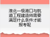 淮北一级港口与航道工程建造师需要满足什么条件才能报考呢